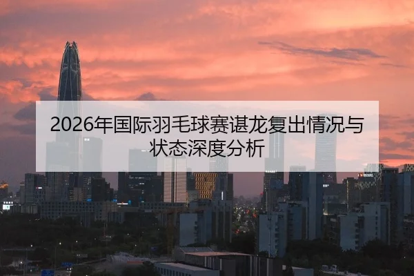 2026年国际羽毛球赛谌龙复出情况与状态深度分析