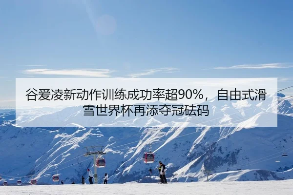 谷爱凌新动作训练成功率超90%，自由式滑雪世界杯再添夺冠砝码