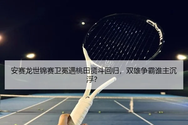安赛龙世锦赛卫冕遇桃田贤斗回归，双雄争霸谁主沉浮？