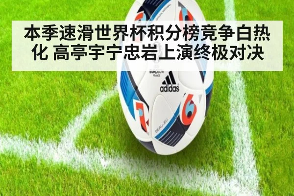 本季速滑世界杯积分榜竞争白热化 高亭宇宁忠岩上演终极对决