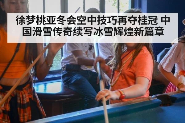 徐梦桃亚冬会空中技巧再夺桂冠 中国滑雪传奇续写冰雪辉煌新篇章